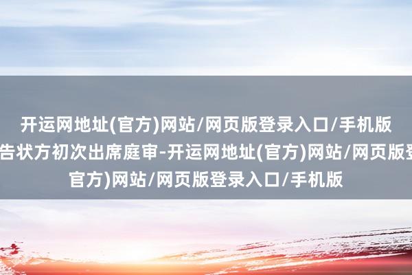 开运网地址(官方)网站/网页版登录入口/手机版卓绝稽察组四肢告状方初次出席庭审-开运网地址(官方)网站/网页版登录入口/手机版