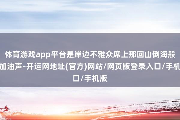 体育游戏app平台是岸边不雅众席上那回山倒海般的加油声-开运网地址(官方)网站/网页版登录入口/手机版