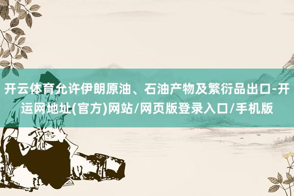 开云体育允许伊朗原油、石油产物及繁衍品出口-开运网地址(官方)网站/网页版登录入口/手机版
