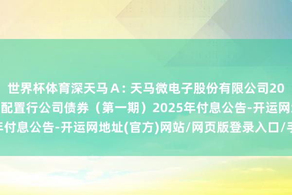 世界杯体育深天马Ａ: 天马微电子股份有限公司2021年面向及格投资者公配置行公司债券（第一期）2025年付息公告-开运网地址(官方)网站/网页版登录入口/手机版