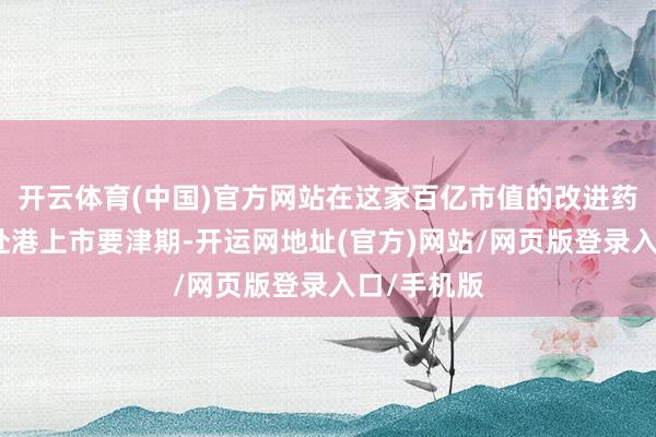 开云体育(中国)官方网站在这家百亿市值的改进药企业正处赴港上市要津期-开运网地址(官方)网站/网页版登录入口/手机版