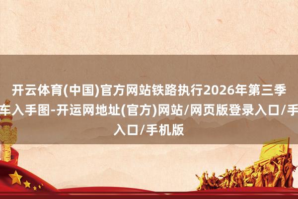 开云体育(中国)官方网站铁路执行2026年第三季度列车入手图-开运网地址(官方)网站/网页版登录入口/手机版