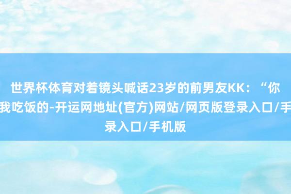 世界杯体育对着镜头喊话23岁的前男友KK：“你是靠我吃饭的-开运网地址(官方)网站/网页版登录入口/手机版
