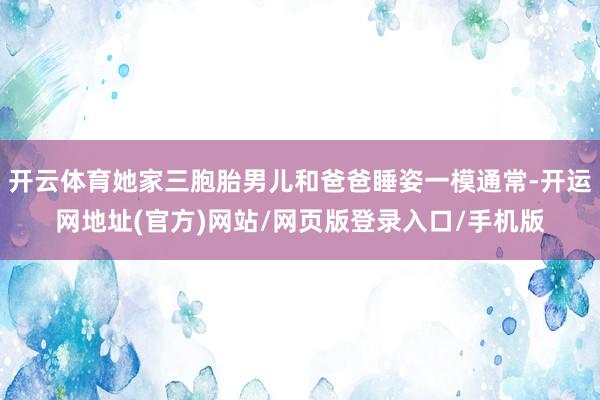 开云体育她家三胞胎男儿和爸爸睡姿一模通常-开运网地址(官方)网站/网页版登录入口/手机版