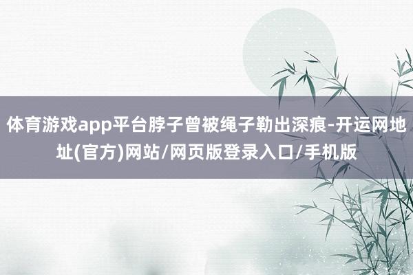 体育游戏app平台脖子曾被绳子勒出深痕-开运网地址(官方)网站/网页版登录入口/手机版