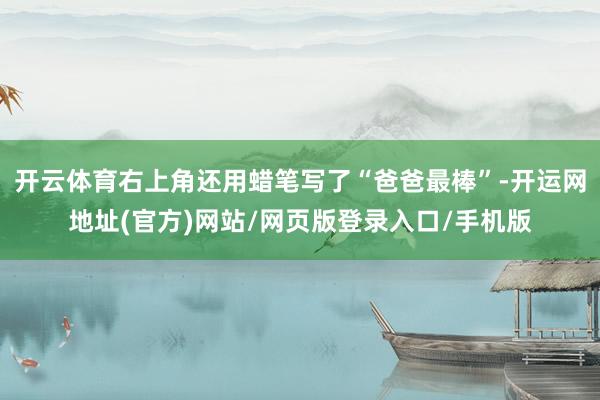 开云体育右上角还用蜡笔写了“爸爸最棒”-开运网地址(官方)网站/网页版登录入口/手机版