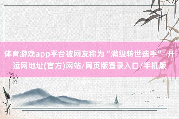 体育游戏app平台被网友称为“满级转世选手”-开运网地址(官方)网站/网页版登录入口/手机版