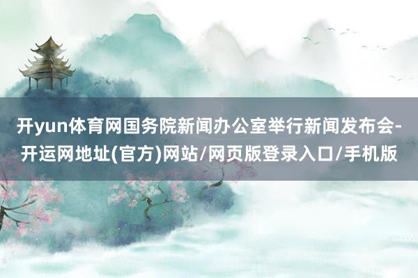 开yun体育网国务院新闻办公室举行新闻发布会-开运网地址(官方)网站/网页版登录入口/手机版