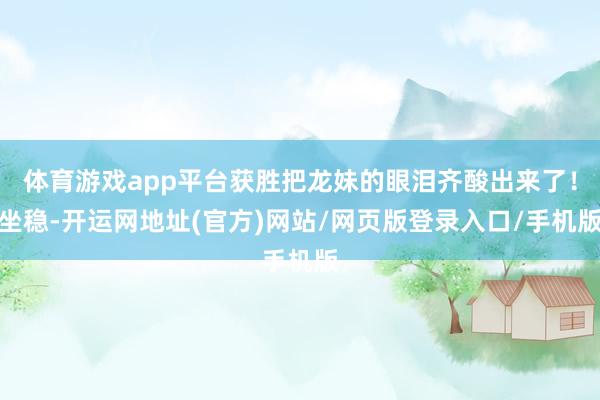 体育游戏app平台获胜把龙妹的眼泪齐酸出来了！坐稳-开运网地址(官方)网站/网页版登录入口/手机版