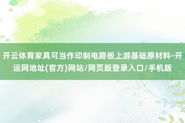 开云体育家具可当作印制电路板上游基础原材料-开运网地址(官方)网站/网页版登录入口/手机版
