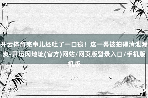 开云体育完事儿还吐了一口痰！这一幕被拍得清泄漏爽-开运网地址(官方)网站/网页版登录入口/手机版