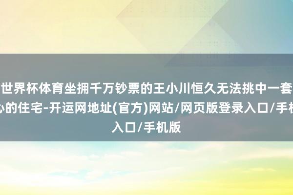 世界杯体育坐拥千万钞票的王小川恒久无法挑中一套称心的住宅-开运网地址(官方)网站/网页版登录入口/手机版