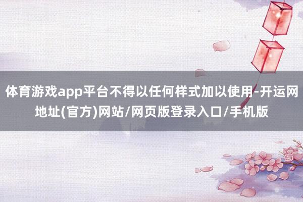 体育游戏app平台不得以任何样式加以使用-开运网地址(官方)网站/网页版登录入口/手机版