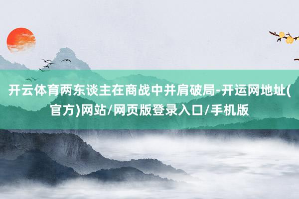 开云体育两东谈主在商战中并肩破局-开运网地址(官方)网站/网页版登录入口/手机版