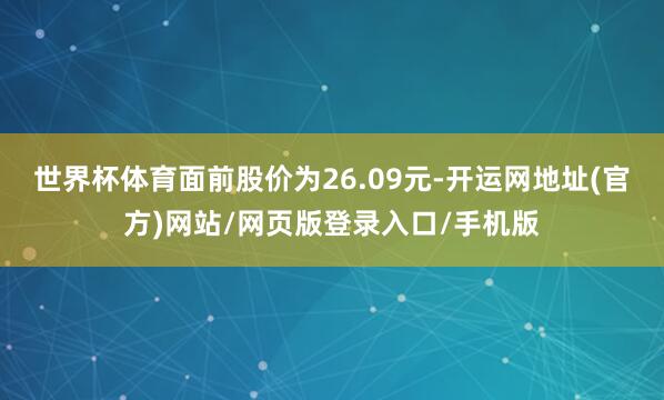 世界杯体育面前股价为26.09元-开运网地址(官方)网站/网页版登录入口/手机版