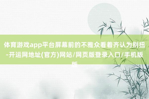体育游戏app平台屏幕前的不雅众看着齐认为别扭-开运网地址(官方)网站/网页版登录入口/手机版