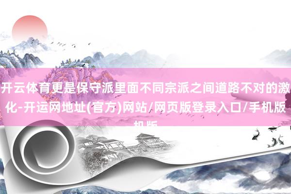 开云体育更是保守派里面不同宗派之间道路不对的激化-开运网地址(官方)网站/网页版登录入口/手机版