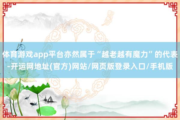 体育游戏app平台亦然属于“越老越有魔力”的代表-开运网地址(官方)网站/网页版登录入口/手机版