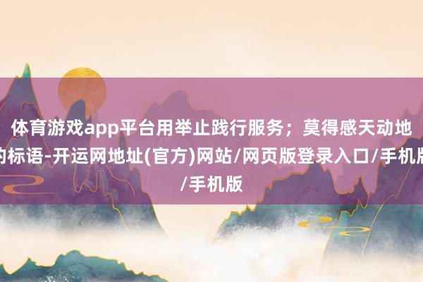 体育游戏app平台用举止践行服务；莫得感天动地的标语-开运网地址(官方)网站/网页版登录入口/手机版