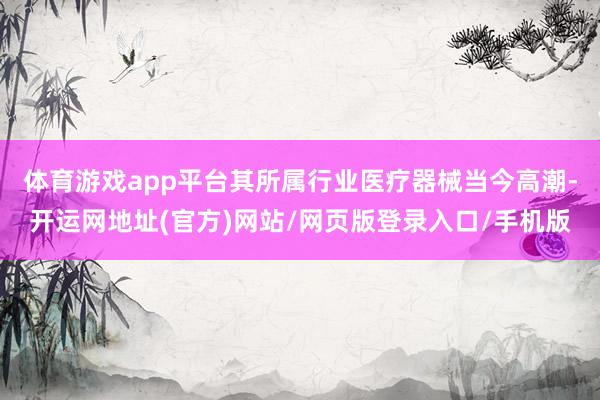 体育游戏app平台其所属行业医疗器械当今高潮-开运网地址(官方)网站/网页版登录入口/手机版