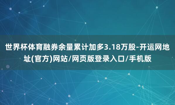 世界杯体育融券余量累计加多3.18万股-开运网地址(官方)网站/网页版登录入口/手机版