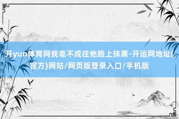 开yun体育网我毫不成往他脸上抹黑-开运网地址(官方)网站/网页版登录入口/手机版