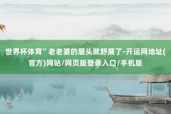 世界杯体育”老老婆的眉头就舒展了-开运网地址(官方)网站/网页版登录入口/手机版