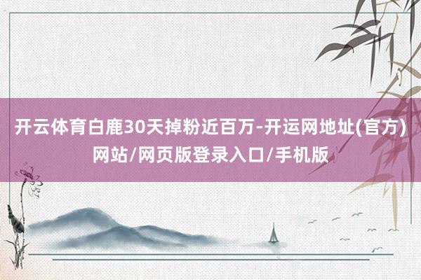 开云体育白鹿30天掉粉近百万-开运网地址(官方)网站/网页版登录入口/手机版