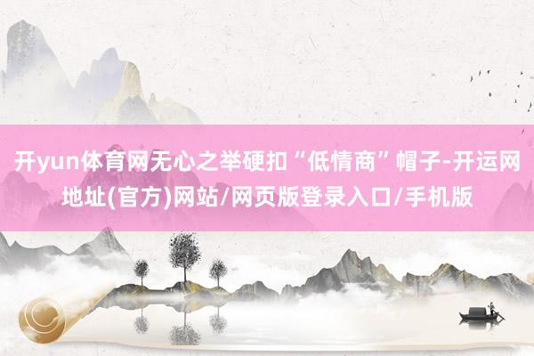 开yun体育网无心之举硬扣“低情商”帽子-开运网地址(官方)网站/网页版登录入口/手机版