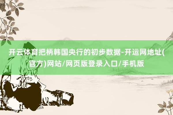 开云体育　　把柄韩国央行的初步数据-开运网地址(官方)网站/网页版登录入口/手机版