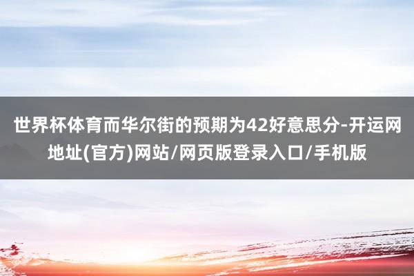 世界杯体育而华尔街的预期为42好意思分-开运网地址(官方)网站/网页版登录入口/手机版