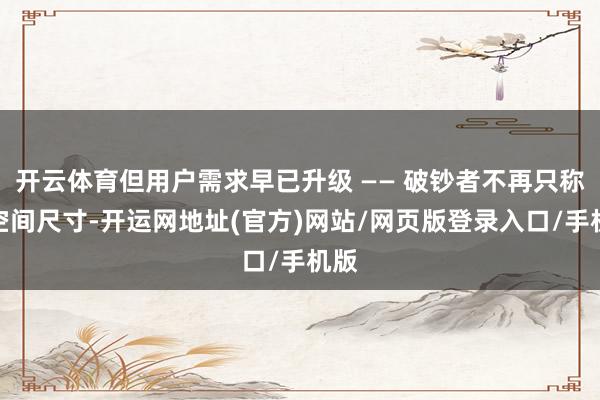 开云体育但用户需求早已升级 —— 破钞者不再只称心空间尺寸-开运网地址(官方)网站/网页版登录入口/手机版