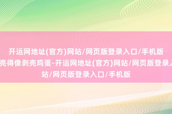开运网地址(官方)网站/网页版登录入口/手机版素颜景色透亮得像剥壳鸡蛋-开运网地址(官方)网站/网页版登录入口/手机版