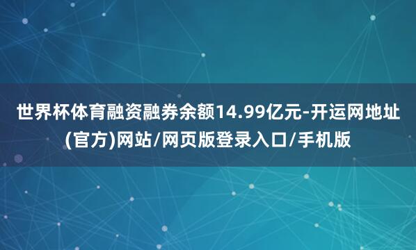 世界杯体育融资融券余额14.99亿元-开运网地址(官方)网站/网页版登录入口/手机版