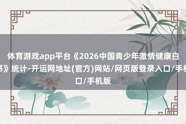 体育游戏app平台《2026中国青少年激情健康白皮书》统计-开运网地址(官方)网站/网页版登录入口/手机版