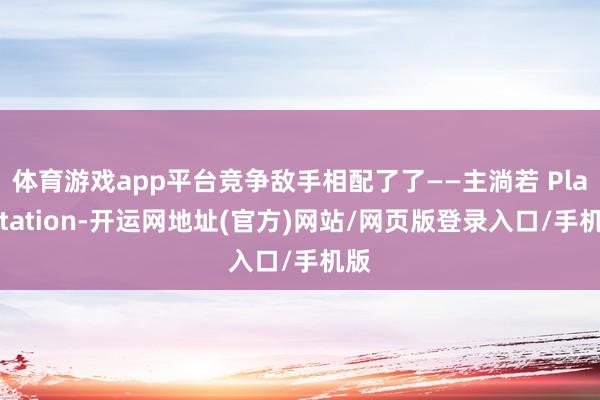体育游戏app平台竞争敌手相配了了——主淌若 PlayStation-开运网地址(官方)网站/网页版登录入口/手机版