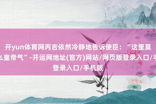 开yun体育网丙吉依然冷静地告诉使臣：“这里莫得什么皇帝气”-开运网地址(官方)网站/网页版登录入口/手机版