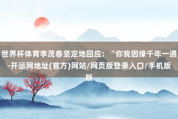 世界杯体育李茂春坚定地回应：“你我因缘千年一遇-开运网地址(官方)网站/网页版登录入口/手机版