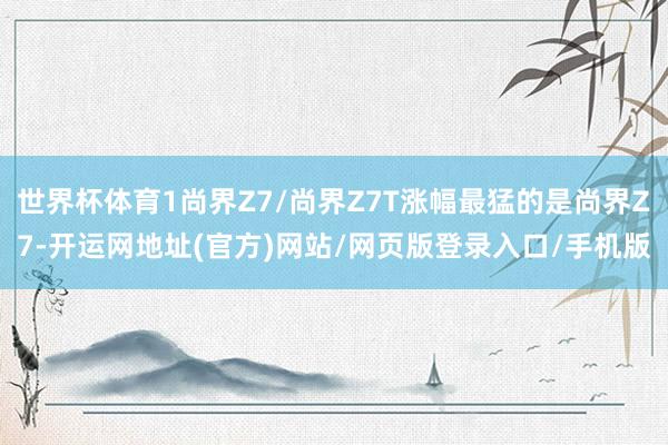 世界杯体育1尚界Z7/尚界Z7T涨幅最猛的是尚界Z7-开运网地址(官方)网站/网页版登录入口/手机版