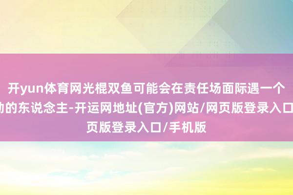 开yun体育网光棍双鱼可能会在责任场面际遇一个让你心动的东说念主-开运网地址(官方)网站/网页版登录入口/手机版