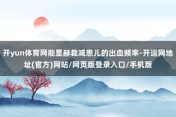 开yun体育网能显赫裁减患儿的出血频率-开运网地址(官方)网站/网页版登录入口/手机版