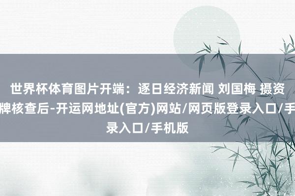 世界杯体育图片开端：逐日经济新闻 刘国梅 摄资格停牌核查后-开运网地址(官方)网站/网页版登录入口/手机版