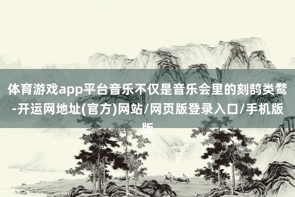 体育游戏app平台音乐不仅是音乐会里的刻鹄类鹜-开运网地址(官方)网站/网页版登录入口/手机版