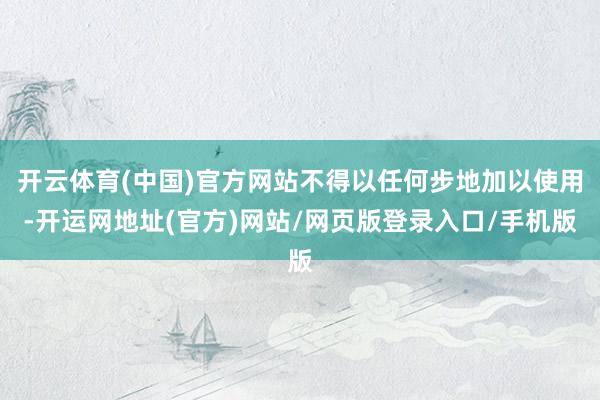 开云体育(中国)官方网站不得以任何步地加以使用-开运网地址(官方)网站/网页版登录入口/手机版