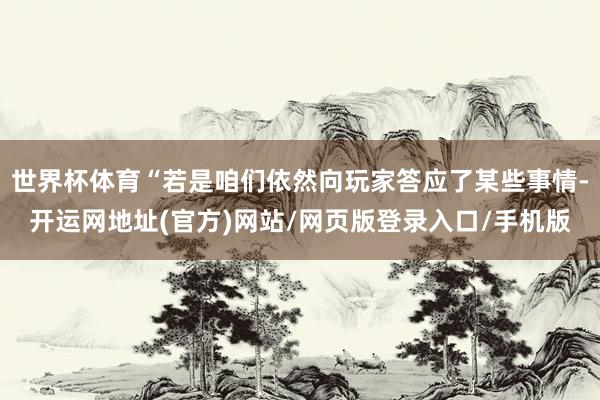 世界杯体育“若是咱们依然向玩家答应了某些事情-开运网地址(官方)网站/网页版登录入口/手机版