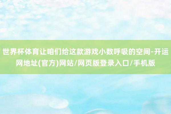 世界杯体育让咱们给这款游戏小数呼吸的空间-开运网地址(官方)网站/网页版登录入口/手机版