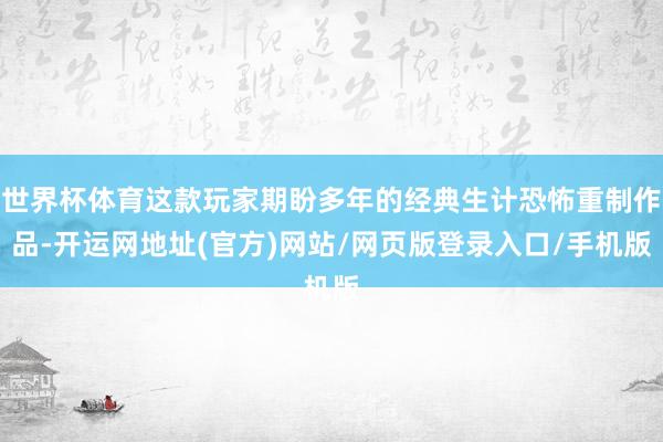 世界杯体育这款玩家期盼多年的经典生计恐怖重制作品-开运网地址(官方)网站/网页版登录入口/手机版