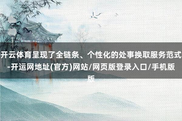 开云体育呈现了全链条、个性化的处事换取服务范式-开运网地址(官方)网站/网页版登录入口/手机版