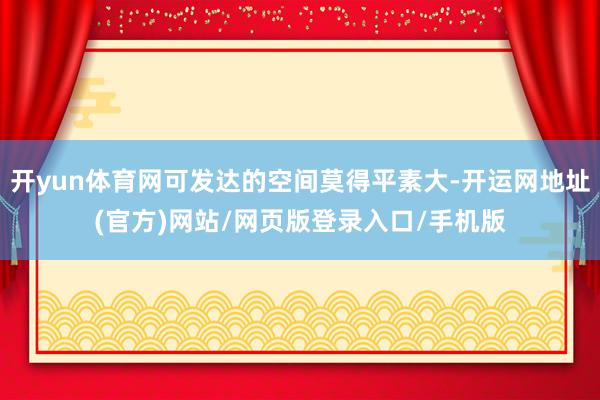 开yun体育网可发达的空间莫得平素大-开运网地址(官方)网站/网页版登录入口/手机版