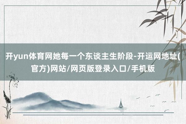 开yun体育网她每一个东谈主生阶段-开运网地址(官方)网站/网页版登录入口/手机版